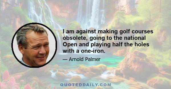 I am against making golf courses obsolete, going to the national Open and playing half the holes with a one-iron.