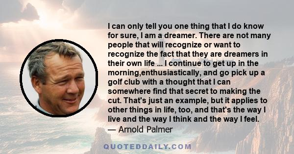 I can only tell you one thing that I do know for sure, I am a dreamer. There are not many people that will recognize or want to recognize the fact that they are dreamers in their own life ... I continue to get up in the 