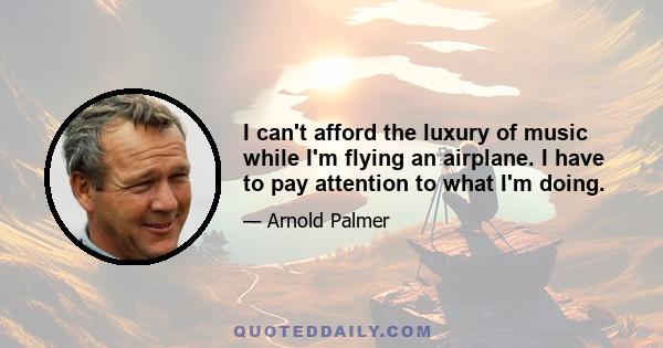 I can't afford the luxury of music while I'm flying an airplane. I have to pay attention to what I'm doing.