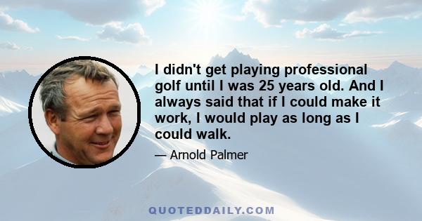 I didn't get playing professional golf until I was 25 years old. And I always said that if I could make it work, I would play as long as I could walk.