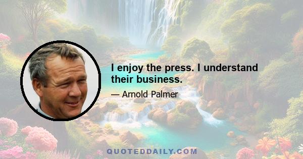 I enjoy the press. I understand their business.