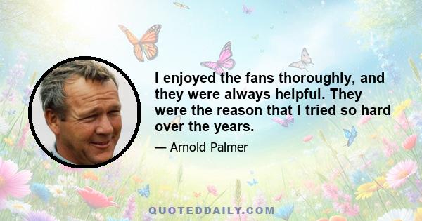 I enjoyed the fans thoroughly, and they were always helpful. They were the reason that I tried so hard over the years.