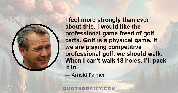 I feel more strongly than ever about this. I would like the professional game freed of golf carts. Golf is a physical game. If we are playing competitive professional golf, we should walk. When I can't walk 18 holes,