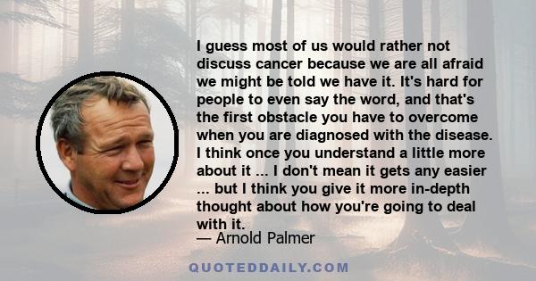 I guess most of us would rather not discuss cancer because we are all afraid we might be told we have it. It's hard for people to even say the word, and that's the first obstacle you have to overcome when you are