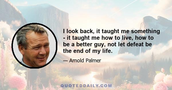 I look back, it taught me something - it taught me how to live, how to be a better guy, not let defeat be the end of my life.