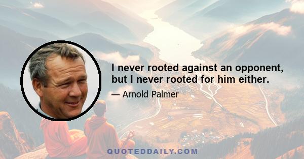 I never rooted against an opponent, but I never rooted for him either.