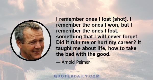 I remember ones I lost [shot]. I remember the ones I won, but I remember the ones I lost, something that I will never forget. Did it ruin me or hurt my career? It taught me about life, how to take the bad with the good.