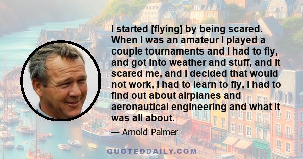 I started [flying] by being scared. When I was an amateur I played a couple tournaments and I had to fly, and got into weather and stuff, and it scared me, and I decided that would not work, I had to learn to fly, I had 