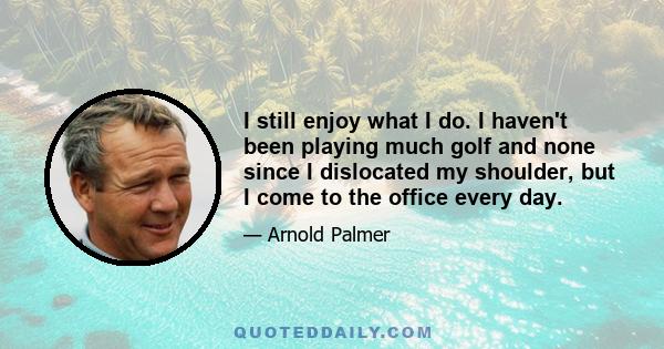 I still enjoy what I do. I haven't been playing much golf and none since I dislocated my shoulder, but I come to the office every day.