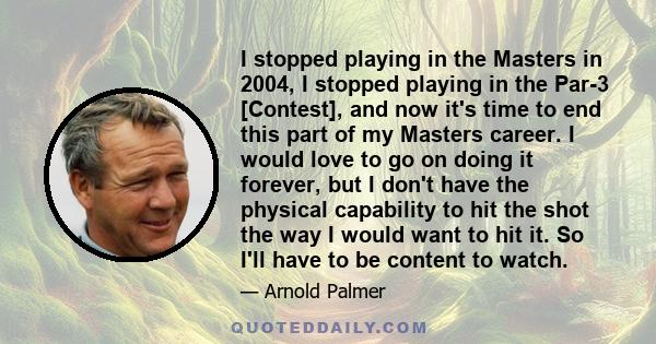 I stopped playing in the Masters in 2004, I stopped playing in the Par-3 [Contest], and now it's time to end this part of my Masters career. I would love to go on doing it forever, but I don't have the physical