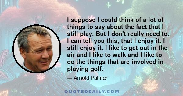 I suppose I could think of a lot of things to say about the fact that I still play. But I don't really need to. I can tell you this, that I enjoy it. I still enjoy it. I like to get out in the air and I like to walk and 