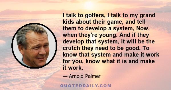 I talk to golfers, I talk to my grand kids about their game, and tell them to develop a system, Now, when they're young. And if they develop that system, it will be the crutch they need to be good. To know that system