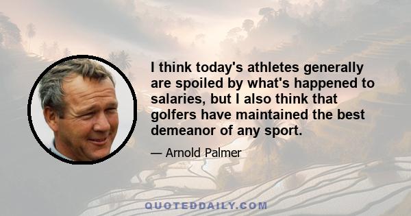 I think today's athletes generally are spoiled by what's happened to salaries, but I also think that golfers have maintained the best demeanor of any sport.