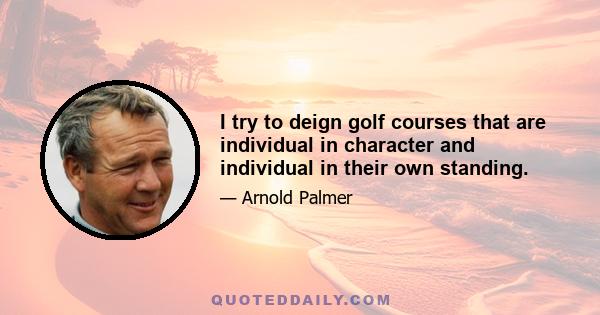 I try to deign golf courses that are individual in character and individual in their own standing.