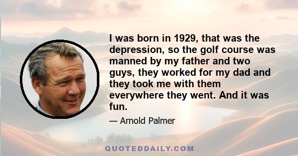 I was born in 1929, that was the depression, so the golf course was manned by my father and two guys, they worked for my dad and they took me with them everywhere they went. And it was fun.