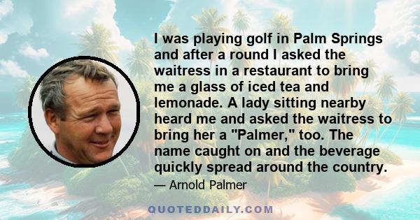 I was playing golf in Palm Springs and after a round I asked the waitress in a restaurant to bring me a glass of iced tea and lemonade. A lady sitting nearby heard me and asked the waitress to bring her a Palmer, too.