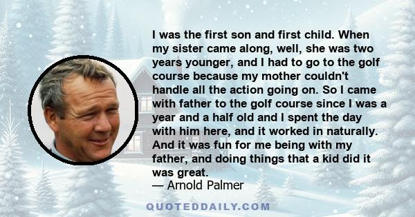 I was the first son and first child. When my sister came along, well, she was two years younger, and I had to go to the golf course because my mother couldn't handle all the action going on. So I came with father to the 