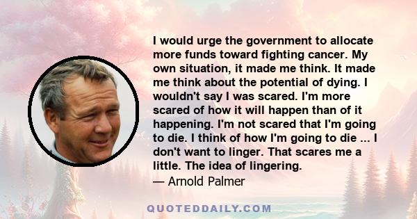 I would urge the government to allocate more funds toward fighting cancer. My own situation, it made me think. It made me think about the potential of dying. I wouldn't say I was scared. I'm more scared of how it will