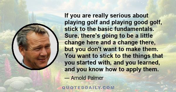 If you are really serious about playing golf and playing good golf, stick to the basic fundamentals. Sure, there's going to be a little change here and a change there, but you don't want to make them. You want to stick