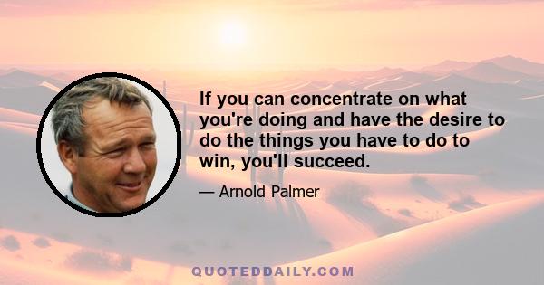 If you can concentrate on what you're doing and have the desire to do the things you have to do to win, you'll succeed.