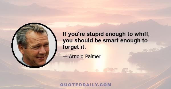 If you're stupid enough to whiff, you should be smart enough to forget it.