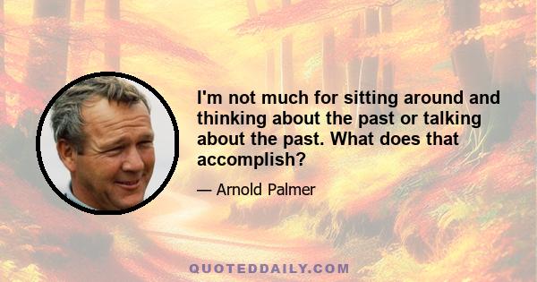 I'm not much for sitting around and thinking about the past or talking about the past. What does that accomplish?