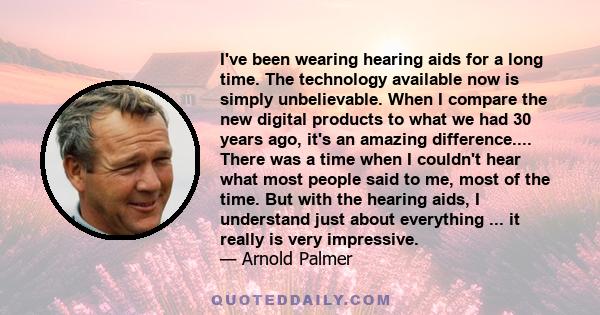 I've been wearing hearing aids for a long time. The technology available now is simply unbelievable. When I compare the new digital products to what we had 30 years ago, it's an amazing difference.... There was a time