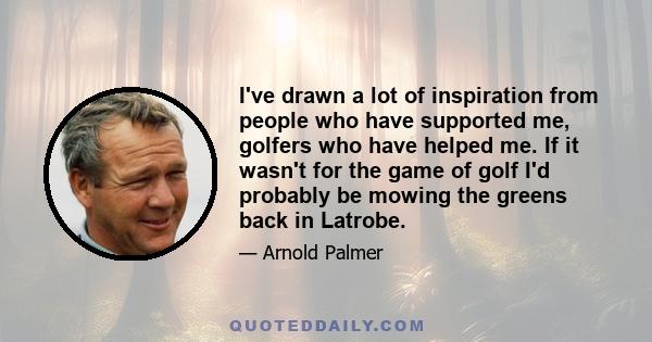 I've drawn a lot of inspiration from people who have supported me, golfers who have helped me. If it wasn't for the game of golf I'd probably be mowing the greens back in Latrobe.