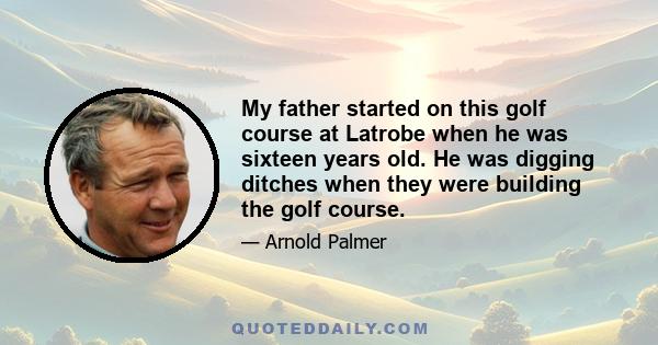 My father started on this golf course at Latrobe when he was sixteen years old. He was digging ditches when they were building the golf course.