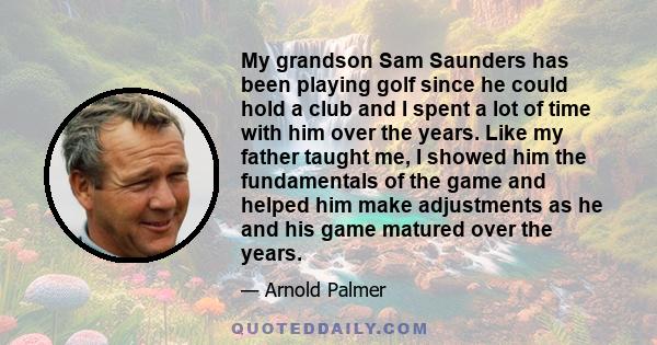 My grandson Sam Saunders has been playing golf since he could hold a club and I spent a lot of time with him over the years. Like my father taught me, I showed him the fundamentals of the game and helped him make