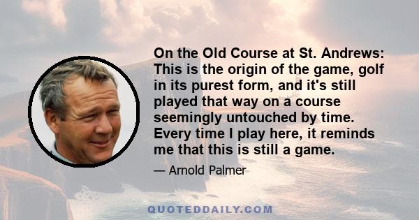 On the Old Course at St. Andrews: This is the origin of the game, golf in its purest form, and it's still played that way on a course seemingly untouched by time. Every time I play here, it reminds me that this is still 