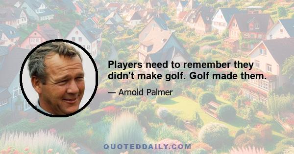 Players need to remember they didn't make golf. Golf made them.