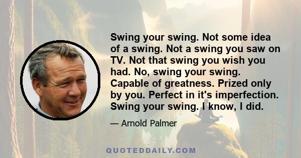 Swing your swing. Not some idea of a swing. Not a swing you saw on TV. Not that swing you wish you had. No, swing your swing. Capable of greatness. Prized only by you. Perfect in it's imperfection. Swing your swing. I