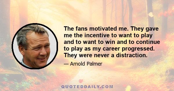 The fans motivated me. They gave me the incentive to want to play and to want to win and to continue to play as my career progressed. They were never a distraction.