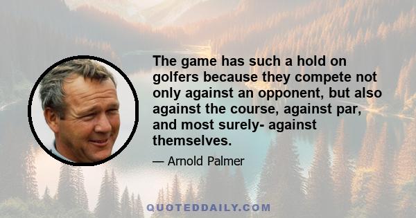 The game has such a hold on golfers because they compete not only against an opponent, but also against the course, against par, and most surely- against themselves.