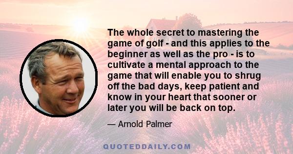 The whole secret to mastering the game of golf - and this applies to the beginner as well as the pro - is to cultivate a mental approach to the game that will enable you to shrug off the bad days, keep patient and know