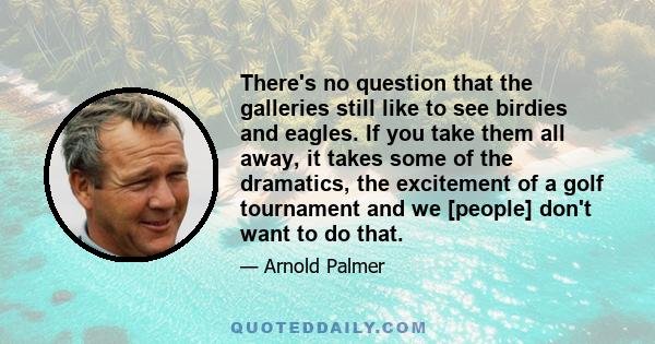 There's no question that the galleries still like to see birdies and eagles. If you take them all away, it takes some of the dramatics, the excitement of a golf tournament and we [people] don't want to do that.