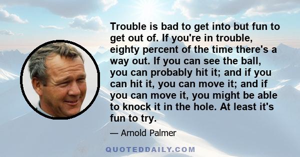 Trouble is bad to get into but fun to get out of. If you're in trouble, eighty percent of the time there's a way out. If you can see the ball, you can probably hit it; and if you can hit it, you can move it; and if you