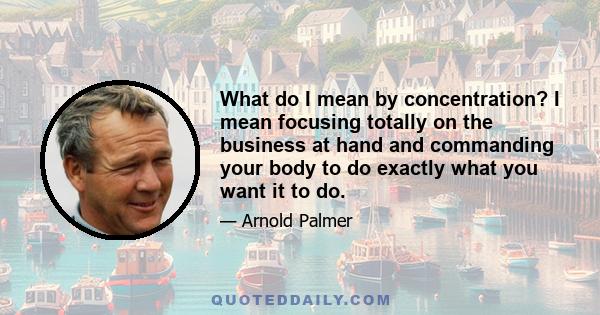 What do I mean by concentration? I mean focusing totally on the business at hand and commanding your body to do exactly what you want it to do.