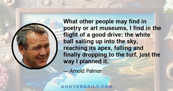 What other people may find in poetry or art museums, I find in the flight of a good drive: the white ball sailing up into the sky, reaching its apex, falling and finally dropping to the turf, just the way I planned it.