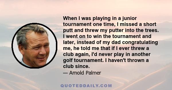 When I was playing in a junior tournament one time, I missed a short putt and threw my putter into the trees. I went on to win the tournament and later, instead of my dad congratulating me, he told me that if I ever