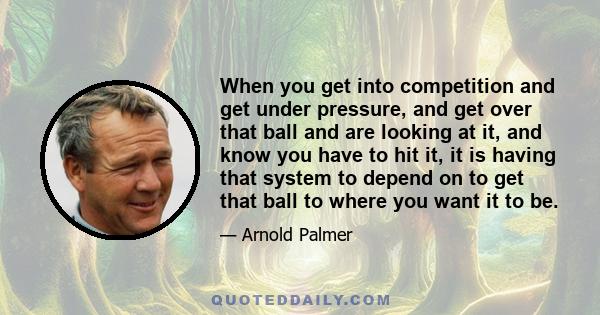 When you get into competition and get under pressure, and get over that ball and are looking at it, and know you have to hit it, it is having that system to depend on to get that ball to where you want it to be.