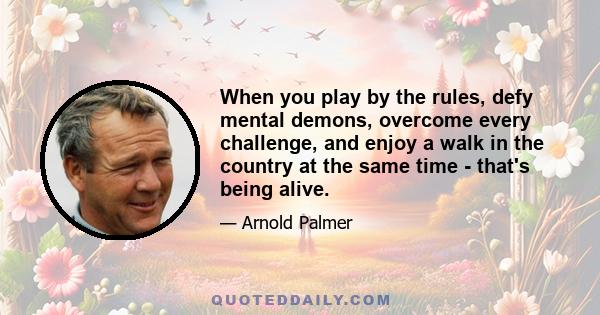 When you play by the rules, defy mental demons, overcome every challenge, and enjoy a walk in the country at the same time - that's being alive.