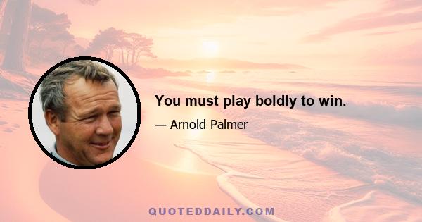 You must play boldly to win.