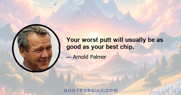 Your worst putt will usually be as good as your best chip.