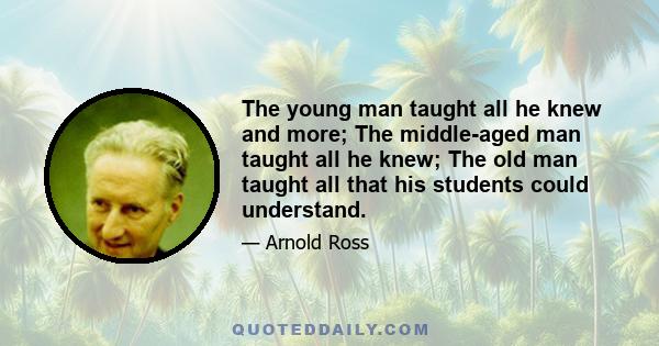 The young man taught all he knew and more; The middle-aged man taught all he knew; The old man taught all that his students could understand.