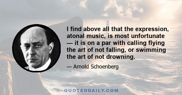 I find above all that the expression, atonal music, is most unfortunate — it is on a par with calling flying the art of not falling, or swimming the art of not drowning.