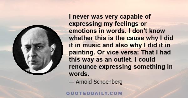 I never was very capable of expressing my feelings or emotions in words. I don't know whether this is the cause why I did it in music and also why I did it in painting. Or vice versa: That I had this way as an outlet. I 