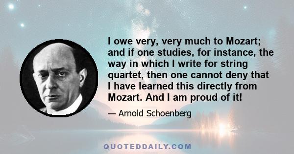 I owe very, very much to Mozart; and if one studies, for instance, the way in which I write for string quartet, then one cannot deny that I have learned this directly from Mozart. And I am proud of it!