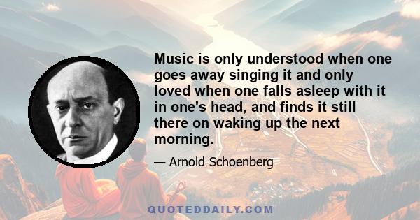 Music is only understood when one goes away singing it and only loved when one falls asleep with it in one's head, and finds it still there on waking up the next morning.